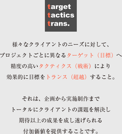 target tactics trans. t3 project inc. 様々なクライアントのニーズに対して、プロジェクトごとに異なるターゲット（目標）へ精度の高いタクティクス（戦術）により効果的に目標をトランス（超越）すること。 それは、企画から実施制作までトータルにクライアントの課題を解決し期待以上の成果を成し遂げられる付加価値を提供することです。